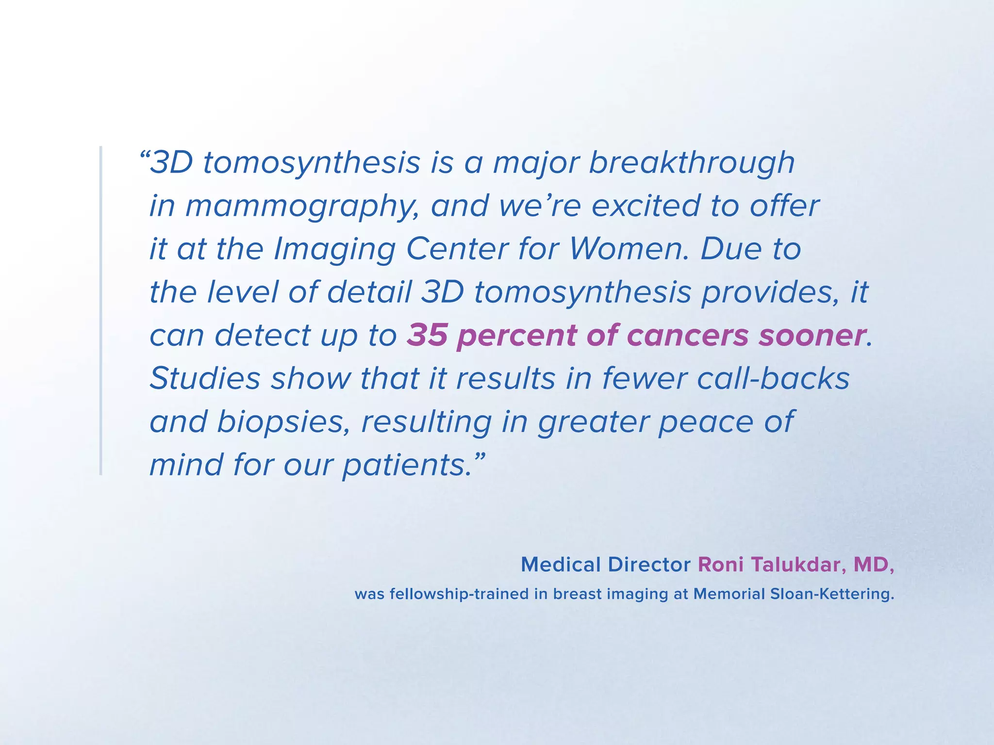 “3D tomosynthesis is a major breakthrough 		
in mammography, and we’re excited to offer 		
it at the Imaging Center for Women. Due to 	
the level of detail 3D tomosynthesis provides, it
can detect up to 35 percent of cancers sooner.
Studies show that it results in fewer call-backs
and biopsies, resulting in greater peace of 	
mind for our patients.”
Medical Director Roni Talukdar, MD,
was fellowship-trained in breast imaging at Memorial Sloan-Kettering.
 