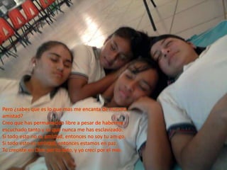Pero ¿sabes que es lo que mas me encanta de nuestra amistad?Creo que has permanecido libre a pesar de haberme escuchado tanto y se que nunca me has esclavizado.Si todo esto no es amistad, entonces no soy tu amigo.Si todo esto es amistad, entonces estamos en paz.Tú creciste en Dios por tu lado, y yo crecí por el mío.
