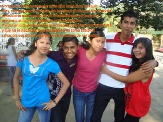 Sin saberlo, me has elevado, muy alto, hasta muy cerca de Dios, siempre que al mirarme en los ojos o al mirar yo los tuyos he descubierto que querías de mi solamente que yo fuera una presencia amiga en tus alegrías y en tus lagrimas.Y el día en que descubrí que me quieres, pero que no te hago falta y que no es necesario que te agarres a mi como tabla de salvación, ese día fue cuando sentí la victoria de ser amigo.