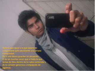 Todo lo que quise y lo que quiero es conquistarte para devolverte a tu propia tranquilidad.De ti solo deseo guardar un recuerdo:El de las muchas veces que vi todo lo que tenias de Dios dentro de tu rabia contenida y de tu corazón generoso y empapado de lagrimas. 