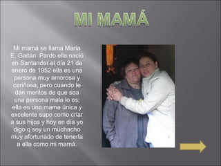 Mi mamá se llama María
E. Gaitán Pardo ella nació
en Santander el día 21 de
enero de 1952 ella es una
persona muy amorosa y
cariñosa, pero cuando le
dan meritos de que sea
una persona mala lo es;
ella es una mama única y
excelente supo como criar
a sus hijos y hoy en día yo
digo q soy un muchacho
muy afortunado de tenerla
a ella como mi mamá.
 