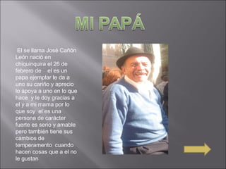 El se llama José Cañón
León nació en
chiquinquira el 26 de
febrero de el es un
papa ejemplar le da a
uno su cariño y aprecio
lo apoya a uno en lo que
hace y le doy gracias a
el y a mi mama por lo
que soy el es una
persona de carácter
fuerte es serio y amable
pero también tiene sus
cambios de
temperamento cuando
hacen cosas que a el no
le gustan
 