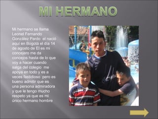 Mi hermano se llama
Leonel Fernando
González Pardo el nació
aquí en Bogotá el día 14
de agosto de El es mi
concejero me da
concejos hasta de lo que
voy a hacer cuando
salga del colegio me
apoya en todo y es a
veces fastidioso pero es
bueno admitir que es
una persona admiradora
y que le tengo mucho
respeto ya que es mi
único hermano hombre
 