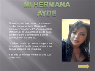 Ella es mi hermana menor de mis otras
dos hermanas se llama María Aidé
González Pardo tiene 27 años es estilista
profesional, es una persona que le gusta
ayudarle a uno y aconsejarle a uno lo
que esta bien y lo que no.
La admiro mucho ya que es una persona
emprendedora que le gusta ver que a las
demás personas les vaya bien.
Y es una de mis tres hermanas a la cual
quiero mas
 