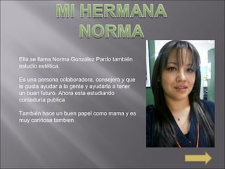 Ella se llama Norma González Pardo también
estudio estética.
Es una persona colaboradora, consejera y que
le gusta ayudar a la gente y ayudarla a tener
un buen futuro. Ahora esta estudiando
contaduría publica
También hace un buen papel como mama y es
muy cariñosa tambien
 