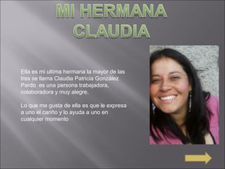 Ella es mi ultima hermana la mayor de las
tres se llama Claudia Patricia González
Pardo es una persona trabajadora,
colaboradora y muy alegre.
Lo que me gusta de ella es que le expresa
a uno el cariño y lo ayuda a uno en
cualquier momento
 