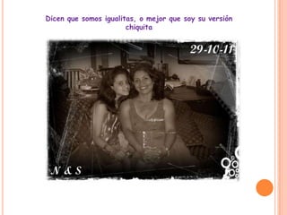 Dicen que somos igualitas, o mejor que soy su versión
                       chiquita
 
