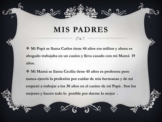 MIS PADRES

 Mi Papá se llama Carlos tiene 44 años era militar y ahora es
abogado trabajaba en un casino y lleva casado con mi Mamá 19
años.

 Mi Mamá se llama Cecilia tiene 45 años es profesora pero
nunca ejerció la profesión por cuidar de mis hermanas y de mi
empezó a trabajar a los 30 años en el casino de mi Papá . Son los
mejores y hacen todo lo posible por darme lo mejor .
 