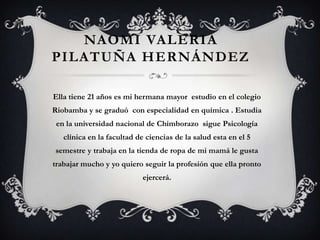 NAOMI VALERIA
PILATUÑA HERNÁNDEZ

Ella tiene 21 años es mi hermana mayor estudio en el colegio
Riobamba y se graduó con especialidad en química . Estudia
 en la universidad nacional de Chimborazo sigue Psicología
   clínica en la facultad de ciencias de la salud esta en el 5
semestre y trabaja en la tienda de ropa de mi mamá le gusta
trabajar mucho y yo quiero seguir la profesión que ella pronto
                            ejercerá.
 