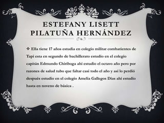 ESTEFANY LISETT
  PILATUÑA HERNÁNDEZ

 Ella tiene 17 años estudia en colegio militar combatientes de
Tapi esta en segundo de bachillerato estudio en el colegio
capitán Edmundo Chiriboga ahí estudio el octavo año pero por
razones de salud tubo que faltar casi todo el año y así lo perdió
después estudio en el colegio Amelia Gallegos Días ahí estudio
hasta en noveno de básica .
 