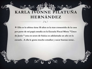 KARLA IVONNE PILATUÑA
     HERNÁNDEZ

 Ella es la ultima tiene 10 años es la mas consentida de la casa
por parte de mi papá estudia en la Escuela Fiscal Mixta "Cinco
de Junio ” esta en sexto de básica es adelantada un año en la
escuela . A ella le gusta mucho estudiar y sacar buenas notas .
 