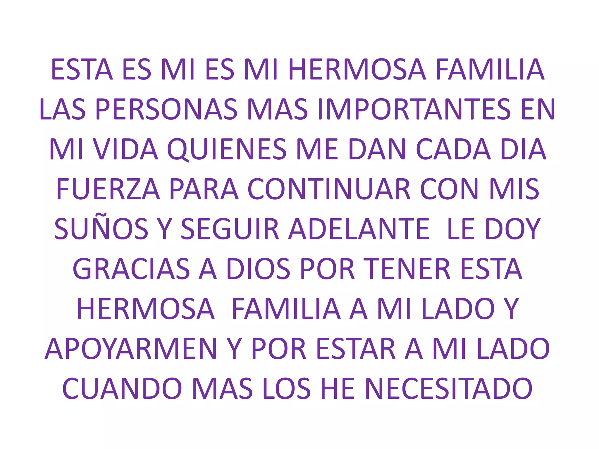 ESTA ES MI ES MI HERMOSA FAMILIA
LAS PERSONAS MAS IMPORTANTES EN
MI VIDA QUIENES ME DAN CADA DIA
FUERZA PARA CONTINUAR CON MIS
SUÑOS Y SEGUIR ADELANTE LE DOY
GRACIAS A DIOS POR TENER ESTA
HERMOSA FAMILIA A MI LADO Y
APOYARMEN Y POR ESTAR A MI LADO
CUANDO MAS LOS HE NECESITADO