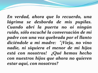 En verdad, ahora que lo recuerdo, una
lágrima se desborda de mis pupilas.
Cuando abrí la puerta no oí ningún
ruido, sólo escuché la conversación de mi
padre con una voz quebrada por el llanto
diciéndole a mi madre: "¡Vieja, no vino
nadie, ni siquiera el menor de mi hijos
está con nosotros! ¿Qué hemos hecho
con nuestros hijos que ahora no quieren
estar aquí, con nosotros?

 