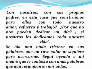 Con nosotros, con sus propios
padres, en esta casa que construimos
para
ellos
con
todo
nuestro
amor, esfuerzo y trabajo? ¿Por qué no
nos pueden dedicar un día?..., si
nosotros les dedicamos toda nuestra
vida".
Se oía una onda tristeza en sus
palabras, que no tuve valor ni siquiera
para acercarme. Seguí oyendo a mi
madre que le contestó con unas palabras
que aún retumban en mis oídos.

 