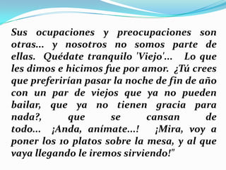 Sus ocupaciones y preocupaciones son
otras... y nosotros no somos parte de
ellas. Quédate tranquilo 'Viejo'... Lo que
les dimos e hicimos fue por amor. ¿Tú crees
que preferirían pasar la noche de fin de año
con un par de viejos que ya no pueden
bailar, que ya no tienen gracia para
nada?,
que
se
cansan
de
todo... ¡Anda, anímate...!
¡Mira, voy a
poner los 10 platos sobre la mesa, y al que
vaya llegando le iremos sirviendo!"

 