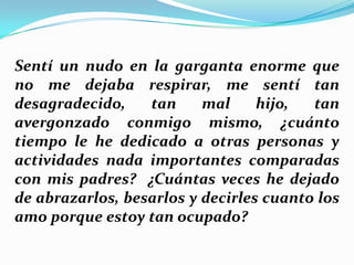 Sentí un nudo en la garganta enorme que
no me dejaba respirar, me sentí tan
desagradecido,
tan
mal
hijo,
tan
avergonzado conmigo mismo, ¿cuánto
tiempo le he dedicado a otras personas y
actividades nada importantes comparadas
con mis padres? ¿Cuántas veces he dejado
de abrazarlos, besarlos y decirles cuanto los
amo porque estoy tan ocupado?

 
