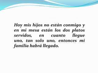 Hoy mis hijos no están conmigo y
en mi mesa están los dos platos
servidos,
en
cuanto
llegue
uno, tan solo uno, entonces mi
familia habrá llegado.

 