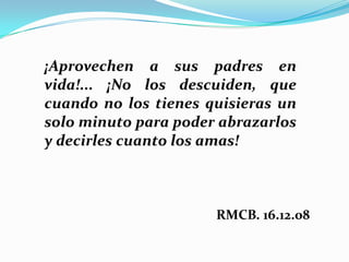 ¡Aprovechen a sus padres en
vida!... ¡No los descuiden, que
cuando no los tienes quisieras un
solo minuto para poder abrazarlos
y decirles cuanto los amas!

RMCB. 16.12.08

 
