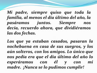 Mi padre, siempre quiso que toda la
familia, al menos el día último del año, la
pasáramos
juntos.
Siempre
nos
decía, recuerdo ahora, que dividiéramos
las dos fechas.
Los que ya estaban casados, pasaran la
nochebuena en casa de sus suegros, y los
aún solteros, con los amigos. Lo único que
nos pedía era que el día último del año lo
esperáramos
con
él
y
con
mi
madre. ¡Nunca se lo pudimos cumplir!

 