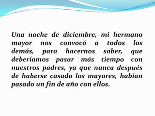 Una noche de diciembre, mi hermano
mayor nos convocó a todos los
demás, para hacernos saber, que
deberíamos pasar más tiempo con
nuestros padres, ya que nunca después
de haberse casado los mayores, habían
pasado un fin de año con ellos.

 