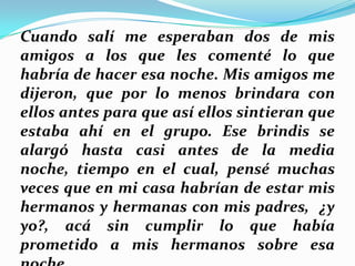 Cuando salí me esperaban dos de mis
amigos a los que les comenté lo que
habría de hacer esa noche. Mis amigos me
dijeron, que por lo menos brindara con
ellos antes para que así ellos sintieran que
estaba ahí en el grupo. Ese brindis se
alargó hasta casi antes de la media
noche, tiempo en el cual, pensé muchas
veces que en mi casa habrían de estar mis
hermanos y hermanas con mis padres, ¿y
yo?, acá sin cumplir lo que había
prometido a mis hermanos sobre esa

 