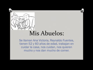 Mis Abuelos:
Se llaman Ana Victoria, Reynaldo Fuentes,
tienen 52 y 60 años de edad, trabajan en
cuidar la casa, nos cuidan, nos quieren
mucho y nos dan mucho de comer.
 