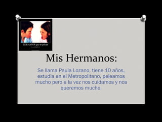 Mis Hermanos:
Se llama Paula Lozano, tiene 10 años,
estudia en el Metropolitano, peleamos
mucho pero a la vez nos cuidamos y nos
queremos mucho.
 