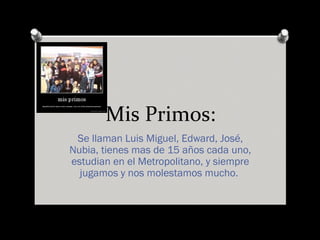 Mis Primos:
Se llaman Luis Miguel, Edward, José,
Nubia, tienes mas de 15 años cada uno,
estudian en el Metropolitano, y siempre
jugamos y nos molestamos mucho.
 