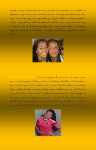 sepas que eres nuestra pequeña y que nosotras y nuestro padre somos tus 
ejemplos a seguir es por esto que tienes que ser una mujer que donde quiera que 
vayas que des tu lugar que no permitas que ningún hombre te maltrate y jueguen 
contigo dios y nuestra madre te pondrá el hombre correcto sin avisar, eres muy 
inteligente y sé que llegaras muy alto porque tienes un pensamiento único y de 
mujer grande sigue así que la vida te enseñara a madurar y comprender el mundo 
real… 
Leidi Daniela castro bolívar ( hermana): la loquita hermana solo quiero decirte que 
eres una niña muy especial y que me haz enseñado que la vida te enseña a madurar 
para que tomes enserio la cosas y de que no siempre tendremos la oportunidad de 
tener nuestra voluntad para que no jueguen con nosotras ; eres una mujer frentera 
y que no se deja de esos pequeño obstáculos que nos pone la vida… lucha por lo 
que quieres y serás una gran profesional porque tienes todo para conseguirlo 
gracias por tu apoyo y de que a pesar de que eres más fría que una nevera tus 
consejos locos y de risas me dan a entender que quieres lo mejor para nosotras. 
 