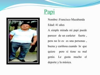 Papi
Nombre :Francisco Mazabanda
Edad: 41 años
A simple mirada mi papi puede
parecer de un carácter fuerte ,
pero no lo es es una personas ,
buena y cariñosa cuando lo que
quiere pero si tiene su mal
genio. Le gusta mucho el
deporte y la música.
 