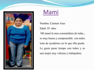 Mami
Nombre :Carmen Asas
Edad: 39 años
MI mami la mas consentidora de todas ,
es muy buena y comprensible con todos
trata de ayudarnos en lo que ella puede.
Le gusta pasar tiempo con todos y es
una mujer muy valiente y trabajadora.
 