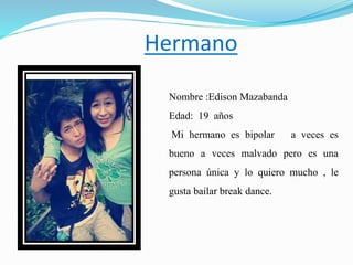 Hermano
Nombre :Edison Mazabanda
Edad: 19 años
Mi hermano es bipolar a veces es
bueno a veces malvado pero es una
persona única y lo quiero mucho , le
gusta bailar break dance.
 