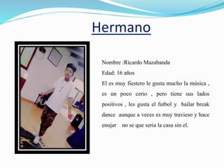 Hermano
Nombre :Ricardo Mazabanda
Edad: 16 años
El es muy fiestero le gusta mucho la música ,
es un poco cerio , pero tiene sus lados
positivos , les gusta el futbol y bailar break
dance aunque a veces es muy travieso y hace
enojar no se que seria la casa sin el.
 