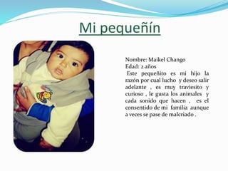 Mi pequeñín
Nombre: Maikel Chango
Edad: 2 años
Este pequeñito es mi hijo la
razón por cual lucho y deseo salir
adelante , es muy traviesito y
curioso , le gusta los animales y
cada sonido que hacen , es el
consentido de mi familia aunque
a veces se pase de malcriado .
 