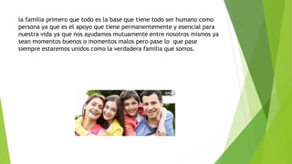 la familia primero que todo es la base que tiene todo ser humano como
persona ya que es el apoyo que tiene permanentemente y esencial para
nuestra vida ya que nos ayudamos mutuamente entre nosotros mismos ya
sean momentos buenos o momentos malos pero pase lo que pase
siempre estaremos unidos como la verdadera familia que somos.
 