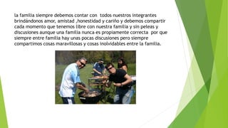 la familia siempre debemos contar con todos nuestros integrantes
brindándonos amor, amistad ,honestidad y cariño y debemos compartir
cada momento que tenemos libre con nuestra familia y sin peleas y
discusiones aunque una familia nunca es propiamente correcta por que
siempre entre familia hay unas pocas discusiones pero siempre
compartimos cosas maravillosas y cosas inolvidables entre la familia.
 