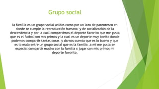 Grupo social
la familia es un grupo social unidos como por un lazo de parentesco en
donde se cumple la reproducción humana y de socialización de la
descendencia y por la cual compartimos el deporte favorito que me gusta
que es el futbol con mis primos y la cual es un deporte muy bonito donde
podemos compartir tantas cosas y darnos cuenta que es lo bueno y que
es lo malo entre un grupo social que es la familia .a mi me gusta en
especial compartir mucho con la familia x jugar con mis primos mi
deporte favorito.
 