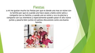 Fiestas
a mi me gustan mucho las fiestas por que es donde uno mas se reúne con
la familia por que es cuando uno hace asaos y baila come salta y
comparte con su familia y cuando uno se reúne y va a la piscina y
comparte con sus miembros y especialmente pueden pasar el año nuevo
juntos y pasarla bien juntos sin peleas discusiones como una buena
familia.
 