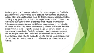 A mi me gusta practicar case todos los deportes por que a mi familia le
gustan diferente unos voleibol otros básquet y otros micro entonces al
lado de ellos uno practica cada clase de deporte aunque especialmente a
mi me gusta jugar mucho el micro futbol por eso es bueno compartir en
familia por que compartimos diferentes cosas y todos estamos bien
felices compartiendo. Aunque también me gusta compartir en mi salón
de clases con cada uno de mis compañeros y con mis profesores de clase
especialmente como compartir u juego o algo así para no pasársela u o
tan amargado en colegio. También es bueno cuando uno comparte arto
con sus amigos de clase en la clase de educación física sin peleas ni
discusiones de nada y hasta compartir un rato con los profesores que nos
dictan clase. Así como comparte con cada uno de los miembros de mi
familia.
 