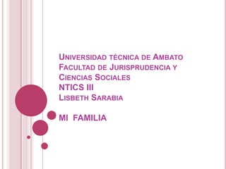 UNIVERSIDAD TÉCNICA DE AMBATO
FACULTAD DE JURISPRUDENCIA Y
CIENCIAS SOCIALES
NTICS III
LISBETH SARABIA

MI FAMILIA
 