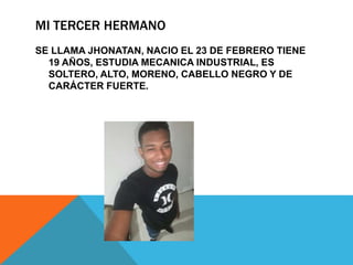 MI TERCER HERMANO
SE LLAMA JHONATAN, NACIO EL 23 DE FEBRERO TIENE
19 AÑOS, ESTUDIA MECANICA INDUSTRIAL, ES
SOLTERO, ALTO, MORENO, CABELLO NEGRO Y DE
CARÁCTER FUERTE.
 