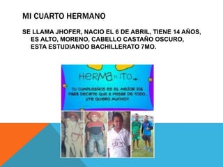 MI CUARTO HERMANO
SE LLAMA JHOFER, NACIO EL 6 DE ABRIL, TIENE 14 AÑOS,
ES ALTO, MORENO, CABELLO CASTAÑO OSCURO,
ESTA ESTUDIANDO BACHILLERATO 7MO.
 