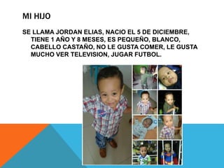 MI HIJO
SE LLAMA JORDAN ELIAS, NACIO EL 5 DE DICIEMBRE,
TIENE 1 AÑO Y 8 MESES, ES PEQUEÑO, BLANCO,
CABELLO CASTAÑO, NO LE GUSTA COMER, LE GUSTA
MUCHO VER TELEVISION, JUGAR FUTBOL.
 