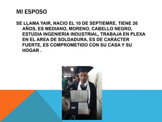 MI ESPOSO
SE LLAMA YAIR, NACIO EL 10 DE SEPTIEMRE, TIENE 26
AÑOS, ES MEDIANO, MORENO, CABELLO NEGRO,
ESTUDIA INGENIERIA INDUSTRIAL, TRABAJA EN PLEXA
EN EL AREA DE SOLDADURA, ES DE CARÁCTER
FUERTE, ES COMPROMETIDO CON SU CASA Y SU
HOGAR .
 