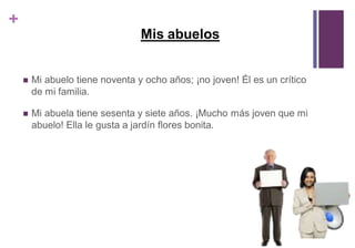 + 
Mis abuelos 
 Mi abuelo tiene noventa y ocho años; ¡no joven! Él es un crítico 
de mi familia. 
 Mi abuela tiene sesenta y siete años. ¡Mucho más joven que mi 
abuelo! Ella le gusta a jardín flores bonita. 
 