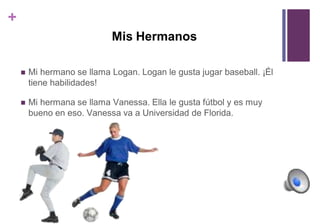 + 
Mis Hermanos 
 Mi hermano se llama Logan. Logan le gusta jugar baseball. ¡Él 
tiene habilidades! 
 Mi hermana se llama Vanessa. Ella le gusta fútbol y es muy 
bueno en eso. Vanessa va a Universidad de Florida. 
 