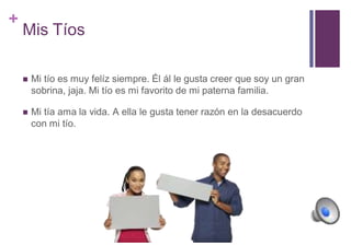 + 
Mis Tíos 
 Mi tío es muy felíz siempre. Él ál le gusta creer que soy un gran 
sobrina, jaja. Mi tío es mi favorito de mi paterna familia. 
 Mi tía ama la vida. A ella le gusta tener razón en la desacuerdo 
con mi tío. 
 