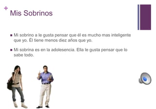 + 
Mis Sobrinos 
 Mi sobrino a le gusta pensar que él es mucho mas inteligente 
que yo. Él tiene menos diez años que yo. 
 Mi sobrina es en la adolesencia. Ella le gusta pensar que lo 
sabe todo. 
