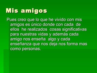 Mis amigos Pues creo que lo que he vivido con mis amigos es único donde con cada  de ellos  he realizados  cosas significativas para nuestras vidas y además cada amigo nos enseña  algo y cada enseñanza que nos deja nos forma mas como personas. 