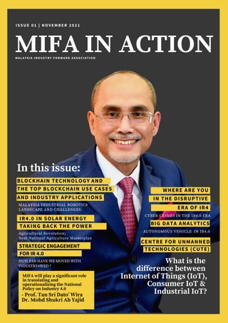 MIFA IN ACTION
I S S U E 0 1 | N O V E M B E R 2 0 2 1
In this issue:
BLOCKHAIN TECHNOLOGY
MALAYSIA INDUSTRIAL ROBOTICS
LANDSCAPE AND CHALLENGES
WHERE ARE YOU
CYBER CRIMES IN THE IR4.0 ERA
IN THE DISRUPTIVE
THE TOP BLOCKCHAIN USE CASES
IR4.0 IN SOLAR ENERGY
Agricultural Revolution;
Next National Agriculture Masterplan
TAKING BACK THE POWER
What is the
difference between
Internet of Things (IoT),
Consumer IoT &
Industrial IoT?


AND
AND INDUSTRY APPLICATIONS
BIG DATA ANALYTICS
ERA OF IR4
AUTONOMOUS VEHICLE IN IR4.0
- Prof. Tan Sri Dato’ Wira
Dr. Mohd Shukri Ab Yajid
MIFA will play a significant role
in translating and
operationalizing the National
Policy on Industry 4.0
M A L A Y S I A I N D U S T R Y F O R W A R D A S S O C I A T I O N
STRATEGIC ENGAGEMENT
HOW FAR HAVE WE MOVED WITH
INDUSTRY4WRD ?
CENTRE FOR UNMANNED
TECHNOLOGIES (CUTE)
FOR IR 4.0
 